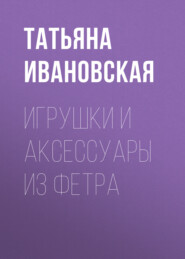 бесплатно читать книгу Игрушки и аксессуары из фетра автора Татьяна Ивановская