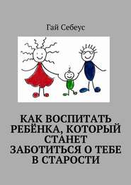 бесплатно читать книгу Как воспитать ребёнка, который станет заботиться о тебе в старости автора Гай Себеус