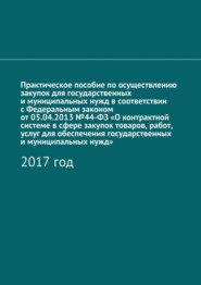 Практическое пособие по осуществлению закупок для государственных и муниципальных нужд в соответствии с Федеральным законом от 05.04.2013 №44-ФЗ «О контрактной системе в сфере закупок товаров, работ, услуг для обеспечения государственных и муниципальных нужд». 2017 год