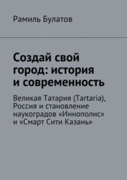 бесплатно читать книгу Создай свой город: история и современность. Великая Татария (Tartaria), Россия и становление наукоградов «Иннополис» и «Смарт Сити Казань» автора Рамиль Булатов