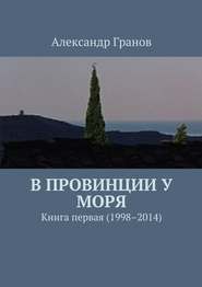 бесплатно читать книгу В провинции у моря. Книга первая (1998–2014) автора Александр Гранов