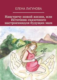 бесплатно читать книгу Навстречу новой жизни, или Источник сказочного настроениядля будущих мам автора Елена Лагунова