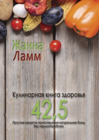 Кулинарная книга здоровья 42,5. Простые рецепты приготовления натуральных блюд без термообработки