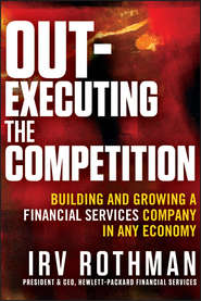 бесплатно читать книгу Out-Executing the Competition. Building and Growing a Financial Services Company in Any Economy автора Irving Rothman