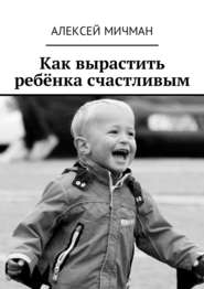 бесплатно читать книгу Как вырастить ребёнка счастливым автора Алексей Мичман