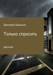 бесплатно читать книгу Только спросить автора Дмитрий Шишкин