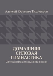 бесплатно читать книгу Домашняя силовая гимнастика. Силовая гимнастика. Книга первая автора Алексей Тихомиров