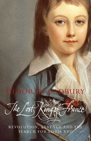 бесплатно читать книгу The Lost King of France: The Tragic Story of Marie-Antoinette's Favourite Son автора Deborah Cadbury