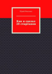 бесплатно читать книгу Как я сделал 20 стартапов. Книга для тех, кто хочет избежать собственных ошибок в бизнесе автора Юрий Фисенко