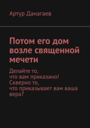 бесплатно читать книгу Потом его дом возле священной мечети. Делайте то, что вам приказано! Скверно то, что приказывает вам ваша вера? автора Артур Данагаев