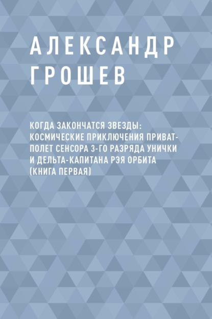 Когда закончатся звезды: космические приключения приват-полет сенсора 3-го разряда Унички и дельта-капитана Рэя Орбита (книга первая)