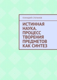 бесплатно читать книгу Истинная наука. Процесс творения предметов как синтез автора Геннадий Степанов