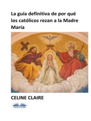бесплатно читать книгу La Guía Definitiva De Por Qué Los Católicos Rezan A La Madre María автора Celine Claire