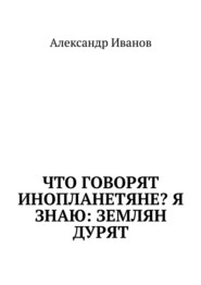 бесплатно читать книгу Что говорят инопланетяне? Я знаю: землян дурят автора Александр Иванов