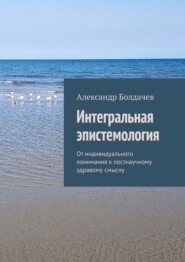 бесплатно читать книгу Интегральная эпистемология. От индивидуального понимания к постнаучному здравому смыслу автора Александр Болдачев