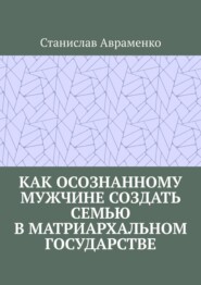бесплатно читать книгу Как осознанному мужчине создать семью в матриархальном государстве автора Станислав Авраменко