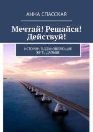 бесплатно читать книгу Мечтай! Решайся! Действуй! Истории, вдохновляющие жить дальше автора Анна Спасская