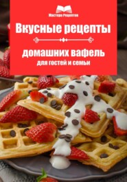 бесплатно читать книгу Вкусные рецепты домашних вафель для гостей и семьи автора Мастера Рецептов