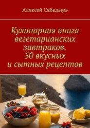 бесплатно читать книгу Кулинарная книга вегетарианских завтраков. 50 вкусных и сытных рецептов автора Алексей Сабадырь