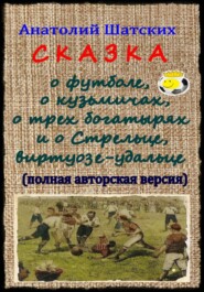 бесплатно читать книгу Сказка о футболе, о кузьмичах, о трех богатырях и о Стрельце, виртуозе-удальце (Полная авторская версия) автора Анатолий Шатских