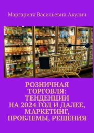 бесплатно читать книгу Розничная торговля: тенденции на 2024 год и далее, маркетинг, проблемы, решения автора Маргарита Акулич