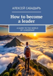 бесплатно читать книгу How to become a leader. A guide to the world of leadership автора Алексей Сабадырь