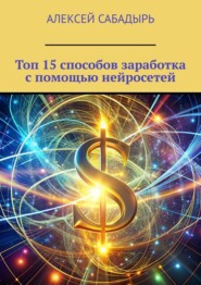 бесплатно читать книгу Топ 15 способов заработка с помощью нейросетей автора Алексей Сабадырь