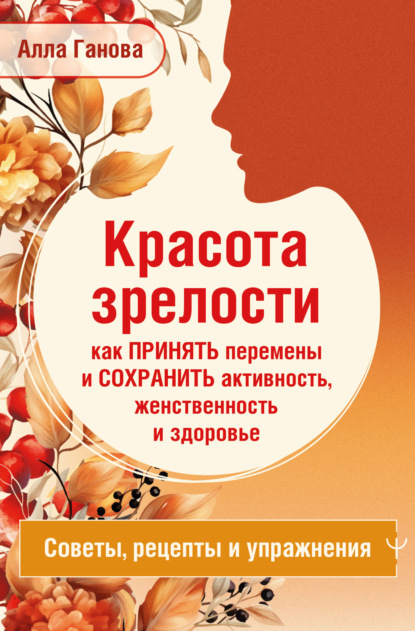 Красота зрелости: как принять перемены и сохранить активность, женственность и здоровье. Советы, рецепты, упражнения