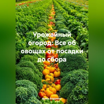 Урожайный огород: Все об овощах от посадки до сбора.