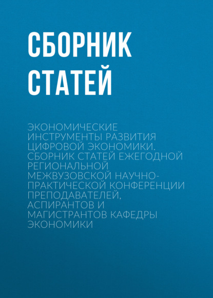 Экономические инструменты развития цифровой экономики. Сборник статей ежегодной региональной межвузовской научно-практической конференции преподавателей, аспирантов и магистрантов кафедры экономики