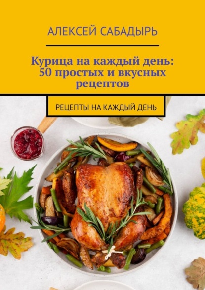 Курица на каждый день: 50 простых и вкусных рецептов. Рецепты на каждый день