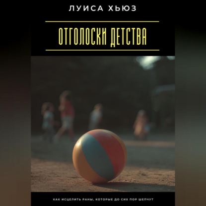 Отголоски детства. Как исцелить раны, которые до сих пор шепчут