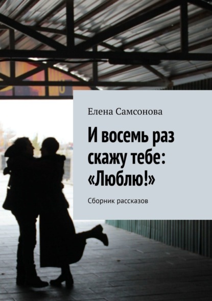 И восемь раз скажу тебе: «Люблю!». Сборник рассказов
