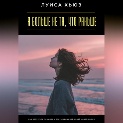 Я больше не та, что раньше. Как отпустить прошлое и стать женщиной своей новой жизни