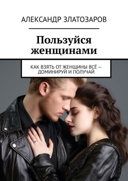 Пользуйся женщинами. Как взять от женщины всё – доминируй и получай