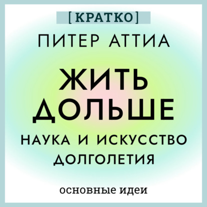 Жить дольше. Наука и искусство долголетия. Питер Аттиа. Кратко