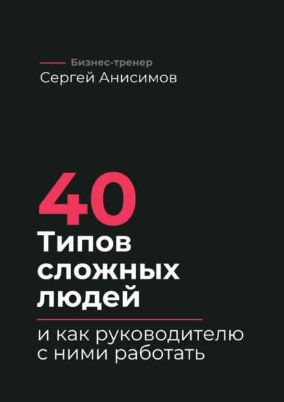 40 типов сложных людей и как руководителю с ними работать. Техники управления, фразы, алгоритмы и готовые модели влияния