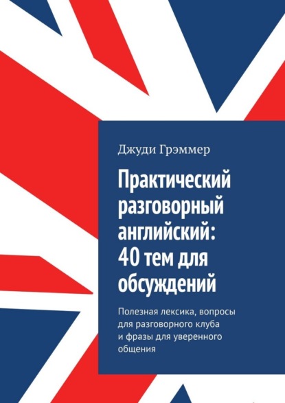 Практический разговорный английский: 40 тем для обсуждений. Полезная лексика, вопросы для разговорного клуба и фразы для уверенного общения