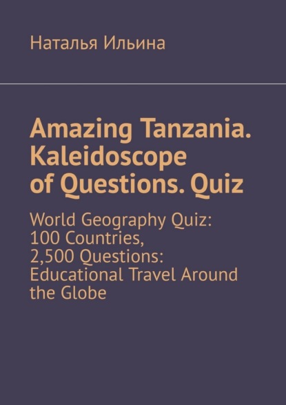 Amazing Tanzania. Kaleidoscope of Questions. Quiz. World Geography Quiz: 100 Countries, 2,500 Questions: Educational Travel Around the Globe