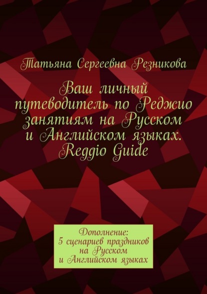 Ваш личный путеводитель по Реджио занятиям на Русском и Английском языках. Reggio Guide. Дополнение: 5 сценариев праздников на Русском и Английском языках