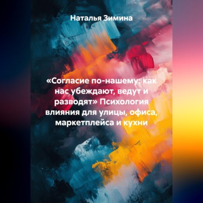 «Согласие по-нашему: как нас убеждают, ведут и разводят» Психология влияния для улицы, офиса, маркетплейса и кухни