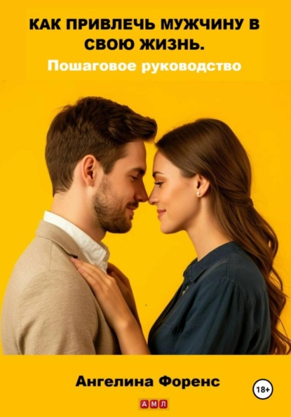 КАК ПРИВЛЕЧЬ МУЖЧИНУ В СВОЮ ЖИЗНЬ. Пошаговое руководство. Ангелина Форенс