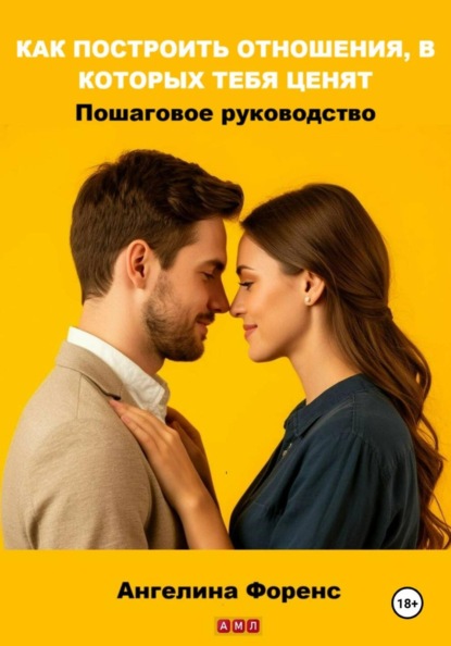 КАК ПОСТРОИТЬ ОТНОШЕНИЯ, В КОТОРЫХ ТЕБЯ ЦЕНЯТ. Пошаговое руководство. Ангелина Форенс