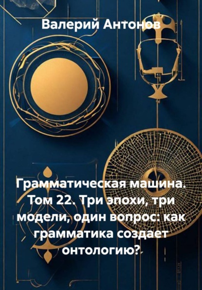 Грамматическая машина. Том 22. Три эпохи, три модели, один вопрос: как грамматика создает онтологию?