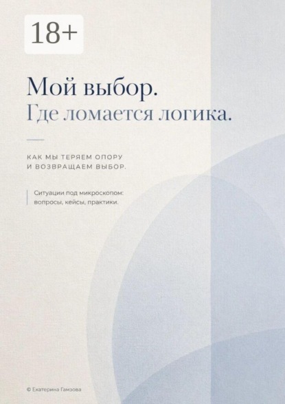 Мой выбор. Где ломается логика. Как мы теряем опору и возвращаем выбор. Ситуации под микроскопом: вопросы, кейсы, практики