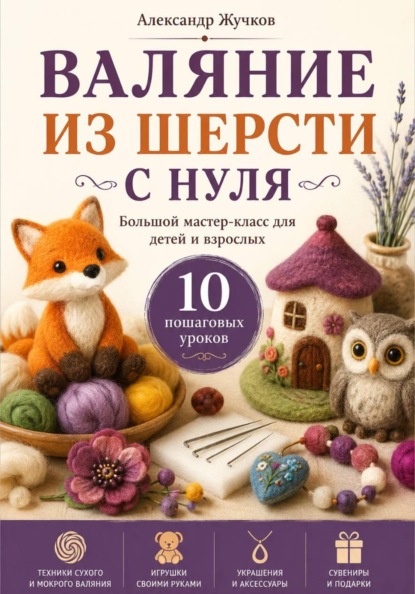 Валяние из шерсти с нуля. Большой мастер-класс для детей и взрослых. 10 пошаговых уроков