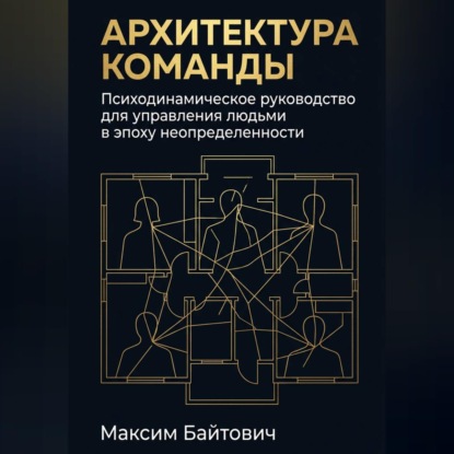 Архитектура команды: Психодинамическое руководство для управления людьми в эпоху неопределенности