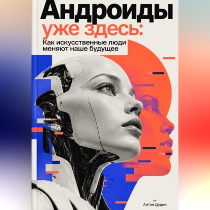 Андроиды уже здесь: Как искусственные люди меняют наше будущее