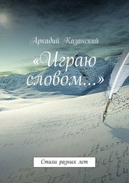 бесплатно читать книгу «Играю словом…» Стихи разных лет автора Аркадий Казанский